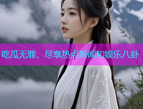 吃瓜无罪，尽享热点新闻和娱乐八卦