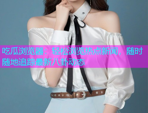吃瓜浏览器：轻松浏览热点新闻，随时随地追踪最新八卦动态