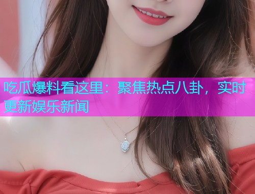 吃瓜爆料看这里：聚焦热点八卦，实时更新娱乐新闻