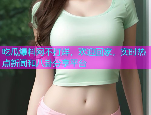 吃瓜爆料网不打烊，欢迎回家，实时热点新闻和八卦分享平台