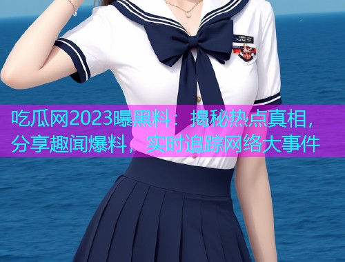吃瓜网2023曝黑料：揭秘热点真相，分享趣闻爆料，实时追踪网络大事件