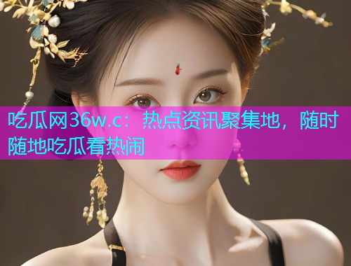 吃瓜网36w.c：热点资讯聚集地，随时随地吃瓜看热闹