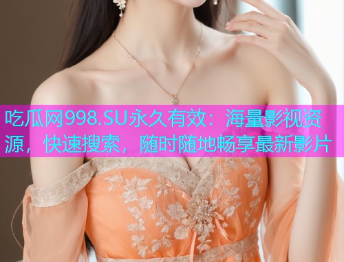 吃瓜网998.SU永久有效：海量影视资源，快速搜索，随时随地畅享最新影片