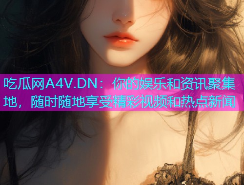 吃瓜网A4V.DN：你的娱乐和资讯聚集地，随时随地享受精彩视频和热点新闻