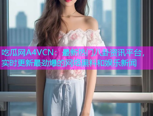 吃瓜网A4VCN：最新热门八卦资讯平台，实时更新最劲爆的网络黑料和娱乐新闻