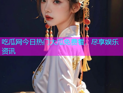 吃瓜网今日热门大瓜免费看，尽享娱乐资讯