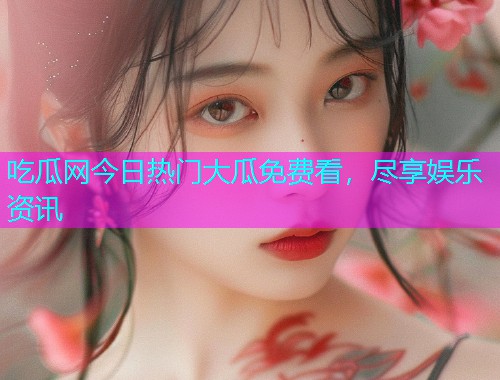 吃瓜网今日热门大瓜免费看，尽享娱乐资讯