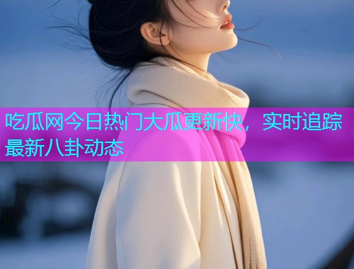 吃瓜网今日热门大瓜更新快，实时追踪最新八卦动态