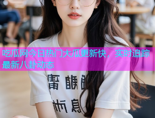 吃瓜网今日热门大瓜更新快，实时追踪最新八卦动态