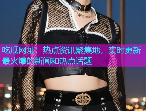 吃瓜网址：热点资讯聚集地，实时更新最火爆的新闻和热点话题