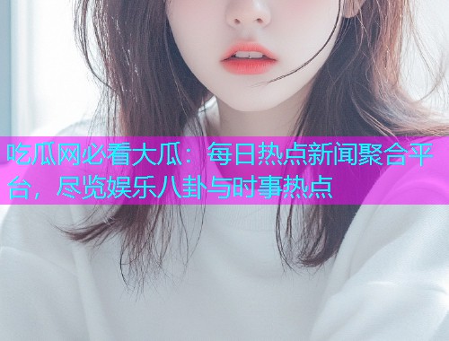 吃瓜网必看大瓜：每日热点新闻聚合平台，尽览娱乐八卦与时事热点