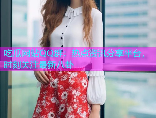 吃瓜网站QQ群：热点资讯分享平台，时刻关注最新八卦