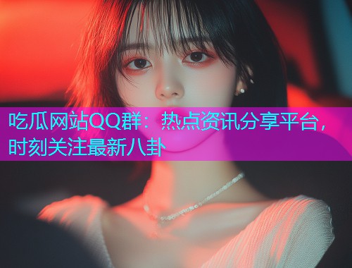 吃瓜网站QQ群：热点资讯分享平台，时刻关注最新八卦
