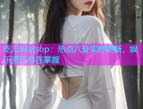 吃瓜网站top：热点八卦实时更新，娱乐资讯尽在掌握