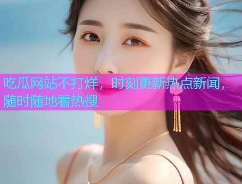 吃瓜网站不打烊，时刻更新热点新闻，随时随地看热搜
