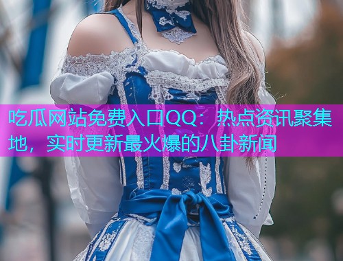 吃瓜网站免费入口QQ：热点资讯聚集地，实时更新最火爆的八卦新闻