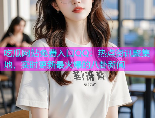 吃瓜网站免费入口QQ：热点资讯聚集地，实时更新最火爆的八卦新闻