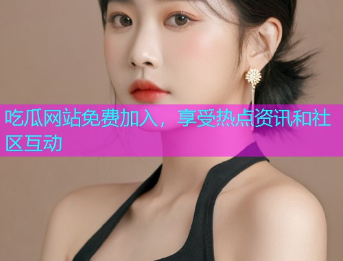 吃瓜网站免费加入，享受热点资讯和社区互动