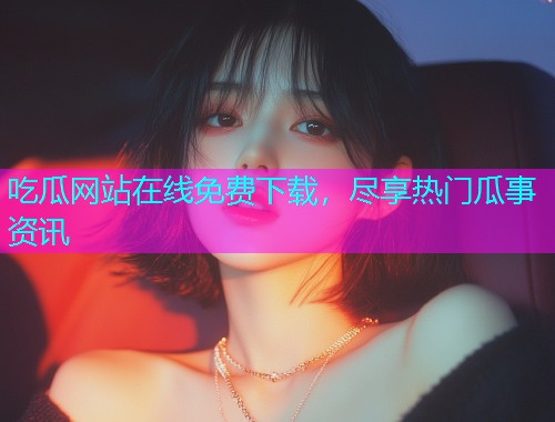 吃瓜网站在线免费下载，尽享热门瓜事资讯