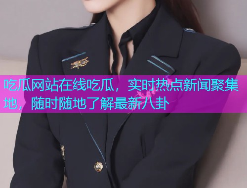 吃瓜网站在线吃瓜，实时热点新闻聚集地，随时随地了解最新八卦