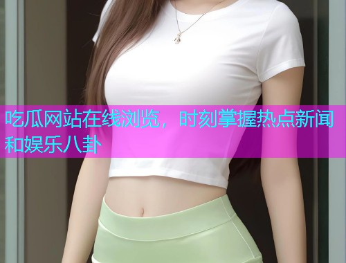 吃瓜网站在线浏览，时刻掌握热点新闻和娱乐八卦