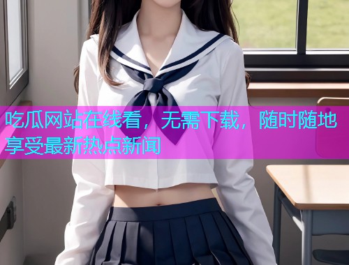 吃瓜网站在线看，无需下载，随时随地享受最新热点新闻