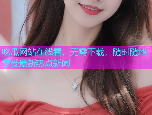 吃瓜网站在线看，无需下载，随时随地享受最新热点新闻