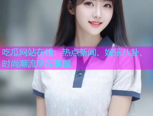 吃瓜网站在线：热点新闻、娱乐八卦、时尚潮流尽在掌握