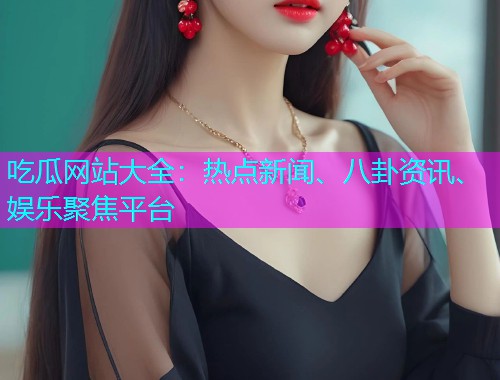 吃瓜网站大全：热点新闻、八卦资讯、娱乐聚焦平台