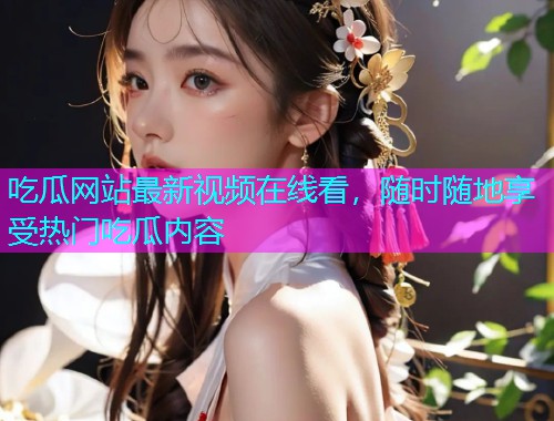 吃瓜网站最新视频在线看，随时随地享受热门吃瓜内容