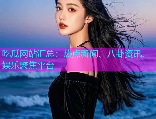 吃瓜网站汇总：热点新闻、八卦资讯、娱乐聚焦平台