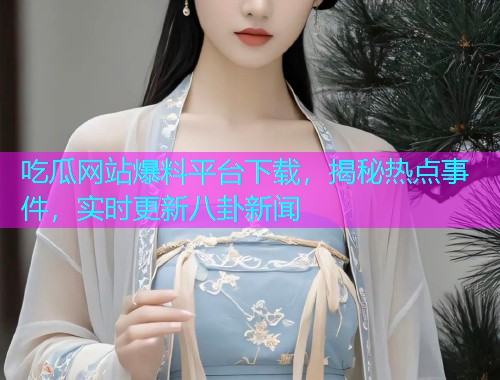 吃瓜网站爆料平台下载，揭秘热点事件，实时更新八卦新闻