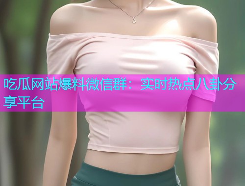 吃瓜网站爆料微信群：实时热点八卦分享平台