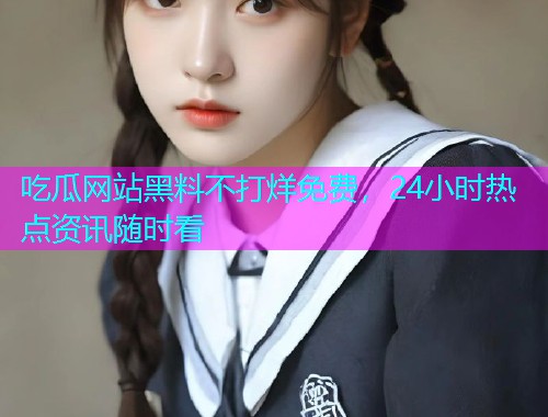 吃瓜网站黑料不打烊免费，24小时热点资讯随时看