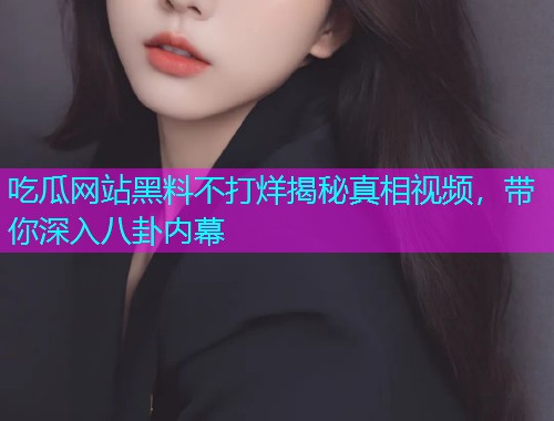 吃瓜网站黑料不打烊揭秘真相视频，带你深入八卦内幕