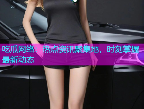 吃瓜网络：热点资讯聚集地，时刻掌握最新动态
