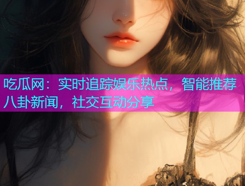 吃瓜网：实时追踪娱乐热点，智能推荐八卦新闻，社交互动分享
