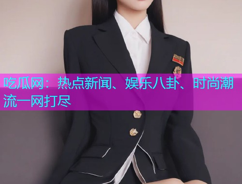 吃瓜网：热点新闻、娱乐八卦、时尚潮流一网打尽