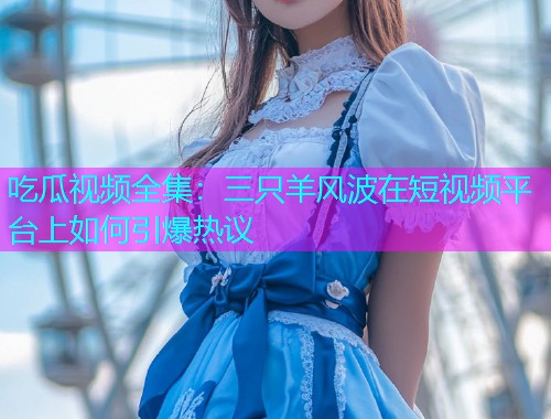 吃瓜视频全集：三只羊风波在短视频平台上如何引爆热议