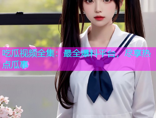 吃瓜视频全集：最全爆料平台，尽享热点瓜事