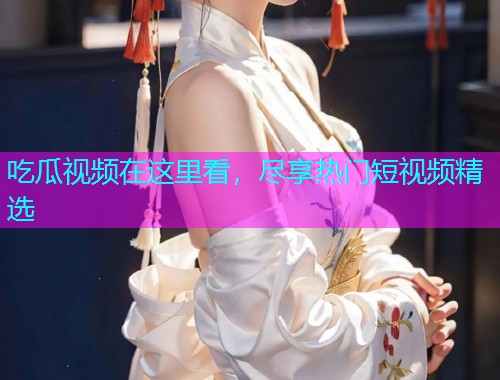 吃瓜视频在这里看，尽享热门短视频精选