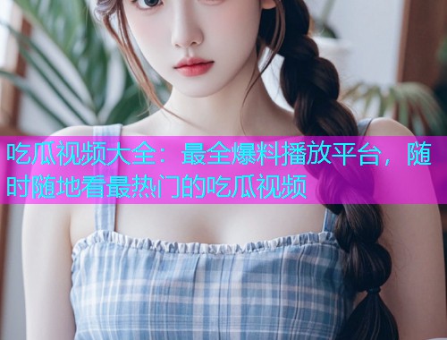 吃瓜视频大全：最全爆料播放平台，随时随地看最热门的吃瓜视频