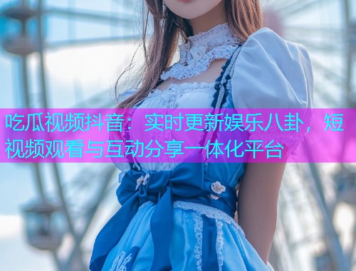 吃瓜视频抖音：实时更新娱乐八卦，短视频观看与互动分享一体化平台