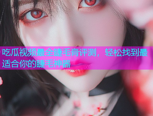 吃瓜视频最全睫毛膏评测，轻松找到最适合你的睫毛神器