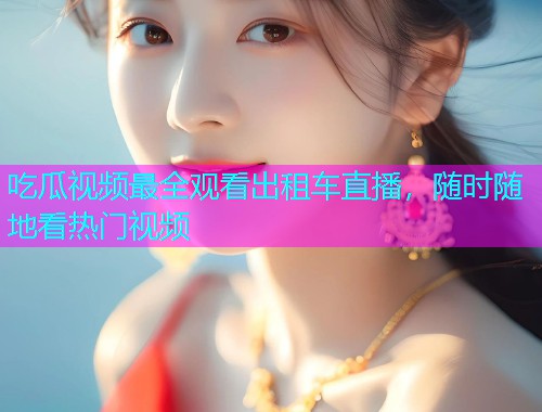 吃瓜视频最全观看出租车直播，随时随地看热门视频