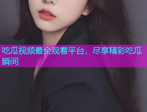 吃瓜视频最全观看平台，尽享精彩吃瓜瞬间