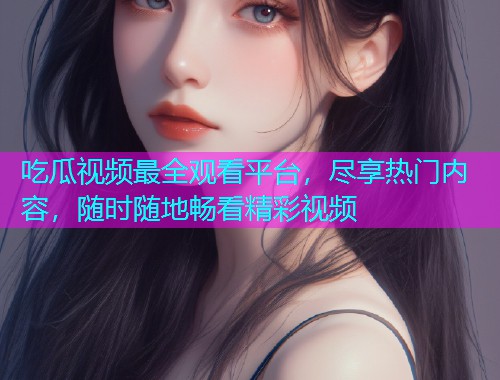 吃瓜视频最全观看平台，尽享热门内容，随时随地畅看精彩视频