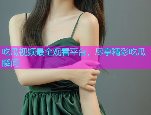 吃瓜视频最全观看平台，尽享精彩吃瓜瞬间