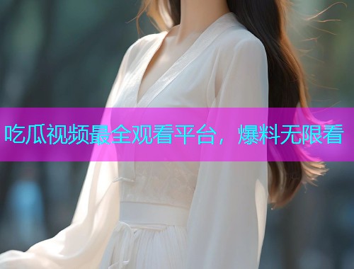 吃瓜视频最全观看平台，爆料无限看