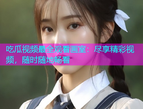 吃瓜视频最全观看画室：尽享精彩视频，随时随地畅看